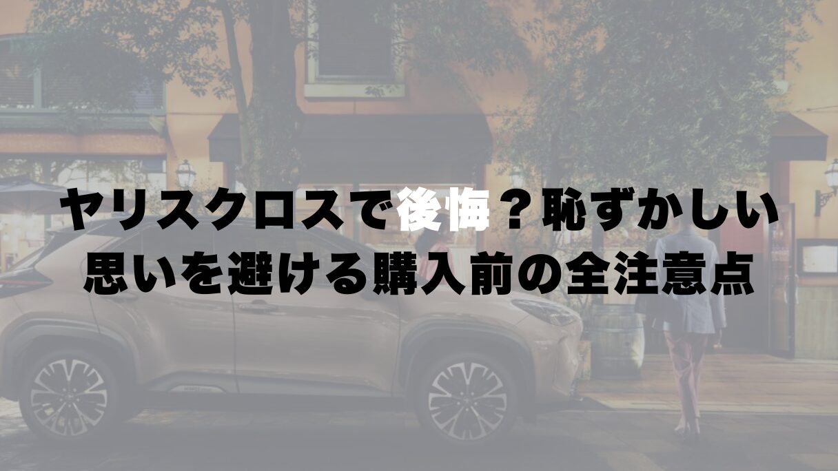 ヤリスクロスで後悔？恥ずかしい思いを避ける購入前の全注意点